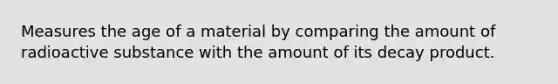 Measures the age of a material by comparing the amount of radioactive substance with the amount of its decay product.