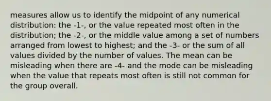 measures allow us to identify the midpoint of any numerical distribution: the -1-, or the value repeated most often in the distribution; the -2-, or the middle value among a set of numbers arranged from lowest to highest; and the -3- or the sum of all values divided by the number of values. The mean can be misleading when there are -4- and the mode can be misleading when the value that repeats most often is still not common for the group overall.