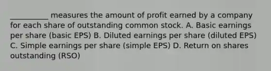 __________ measures the amount of profit earned by a company for each share of outstanding common stock. A. Basic earnings per share (basic EPS) B. Diluted earnings per share (diluted EPS) C. Simple earnings per share (simple EPS) D. Return on shares outstanding (RSO)