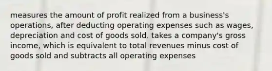 measures the amount of profit realized from a business's operations, after deducting operating expenses such as wages, depreciation and cost of goods sold. takes a company's gross income, which is equivalent to total revenues minus cost of goods sold and subtracts all operating expenses