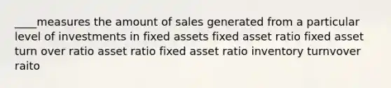 ____measures the amount of sales generated from a particular level of investments in fixed assets fixed asset ratio fixed asset turn over ratio asset ratio fixed asset ratio inventory turnvover raito