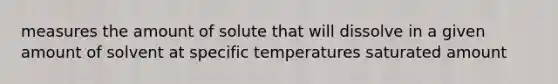 measures the amount of solute that will dissolve in a given amount of solvent at specific temperatures saturated amount