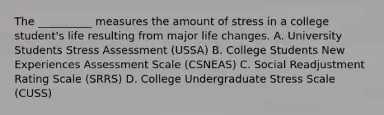 The __________ measures the amount of stress in a college student's life resulting from major life changes. A. University Students Stress Assessment (USSA) B. College Students New Experiences Assessment Scale (CSNEAS) C. Social Readjustment Rating Scale (SRRS) D. College Undergraduate Stress Scale (CUSS)