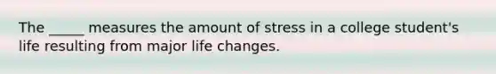 The _____ measures the amount of stress in a college student's life resulting from major life changes.