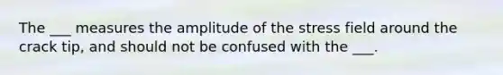 The ___ measures the amplitude of the stress field around the crack tip, and should not be confused with the ___.