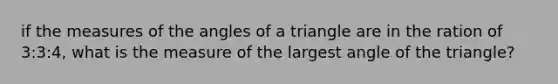 if the measures of the angles of a triangle are in the ration of 3:3:4, what is the measure of the largest angle of the triangle?