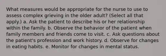 What measures would be appropriate for the nurse to use to assess complex grieving in the older adult? (Select all that apply.) a. Ask the patient to describe his or her relationship within the family. b. Observe the behavior of the patient when family members and friends come to visit. c. Ask questions about the patient's profession and work history. d. Observe for changes in eating habits. e. Monitor for changes in mental status.