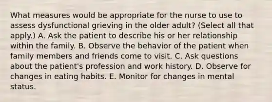 What measures would be appropriate for the nurse to use to assess dysfunctional grieving in the older adult? (Select all that apply.) A. Ask the patient to describe his or her relationship within the family. B. Observe the behavior of the patient when family members and friends come to visit. C. Ask questions about the patient's profession and work history. D. Observe for changes in eating habits. E. Monitor for changes in mental status.