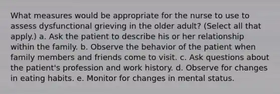 What measures would be appropriate for the nurse to use to assess dysfunctional grieving in the older adult? (Select all that apply.) a. Ask the patient to describe his or her relationship within the family. b. Observe the behavior of the patient when family members and friends come to visit. c. Ask questions about the patient's profession and work history. d. Observe for changes in eating habits. e. Monitor for changes in mental status.