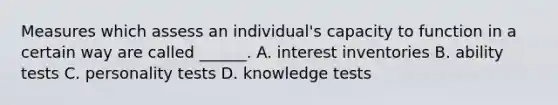 Measures which assess an individual's capacity to function in a certain way are called ______. A. interest inventories B. ability tests C. personality tests D. knowledge tests