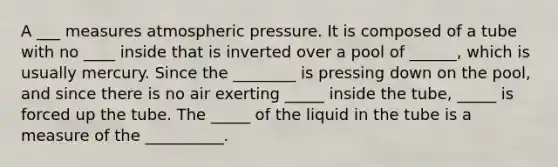 A ___ measures atmospheric pressure. It is composed of a tube with no ____ inside that is inverted over a pool of ______, which is usually mercury. Since the ________ is pressing down on the pool, and since there is no air exerting _____ inside the tube, _____ is forced up the tube. The _____ of the liquid in the tube is a measure of the __________.