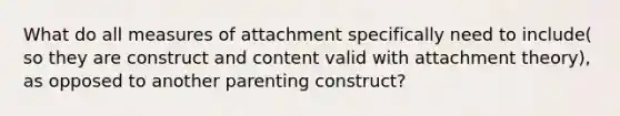 What do all measures of attachment specifically need to include( so they are construct and content valid with attachment theory), as opposed to another parenting construct?