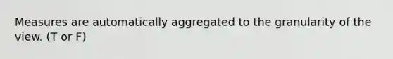 Measures are automatically aggregated to the granularity of the view. (T or F)