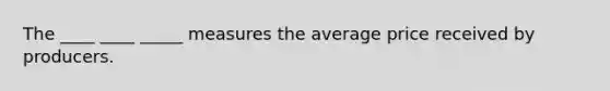 The ____ ____ _____ measures the average price received by producers.