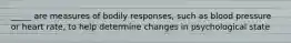 _____ are measures of bodily responses, such as blood pressure or heart rate, to help determine changes in psychological state