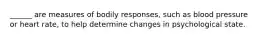 ______ are measures of bodily responses, such as blood pressure or heart rate, to help determine changes in psychological state.