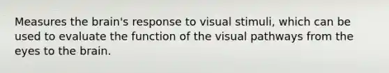 Measures the brain's response to visual stimuli, which can be used to evaluate the function of the visual pathways from the eyes to the brain.