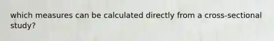 which measures can be calculated directly from a cross-sectional study?