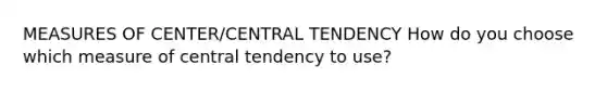 MEASURES OF CENTER/CENTRAL TENDENCY How do you choose which measure of central tendency to use?