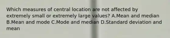 Which measures of central location are not affected by extremely small or extremely large values? A.Mean and median B.Mean and mode C.Mode and median D.<a href='https://www.questionai.com/knowledge/kqGUr1Cldy-standard-deviation' class='anchor-knowledge'>standard deviation</a> and mean