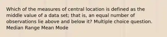 Which of the measures of central location is defined as the middle value of a data set; that is, an equal number of observations lie above and below it? Multiple choice question. Median Range Mean Mode