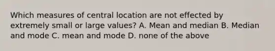 Which measures of central location are not effected by extremely small or large values? A. Mean and median B. Median and mode C. mean and mode D. none of the above