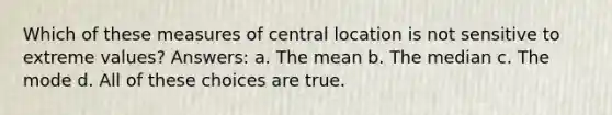 Which of these measures of central location is not sensitive to extreme values? Answers: a. The mean b. The median c. The mode d. All of these choices are true.