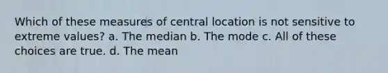 Which of these measures of central location is not sensitive to extreme values? a. The median b. The mode c. All of these choices are true. d. The mean