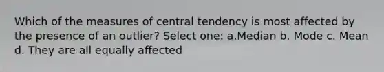 Which of the measures of central tendency is most affected by the presence of an outlier? Select one: a.Median b. Mode c. Mean d. They are all equally affected