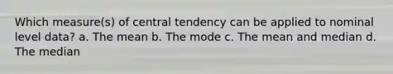 Which measure(s) of central tendency can be applied to nominal level data? a. The mean b. The mode c. The mean and median d. The median