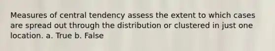 Measures of central tendency assess the extent to which cases are spread out through the distribution or clustered in just one location. a. True b. False