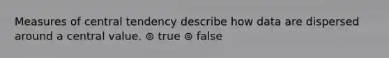 Measures of central tendency describe how data are dispersed around a central value. ⊚ true ⊚ false