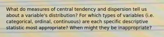 What do measures of central tendency and dispersion tell us about a variable's distribution? For which types of variables (i.e. categorical, ordinal, continuous) are each specific descriptive statistic most appropriate? When might they be inappropriate?