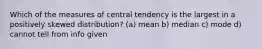 Which of the measures of central tendency is the largest in a positively skewed distribution? (a) mean b) median c) mode d) cannot tell from info given