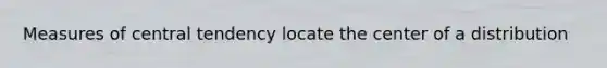 Measures of central tendency locate the center of a distribution