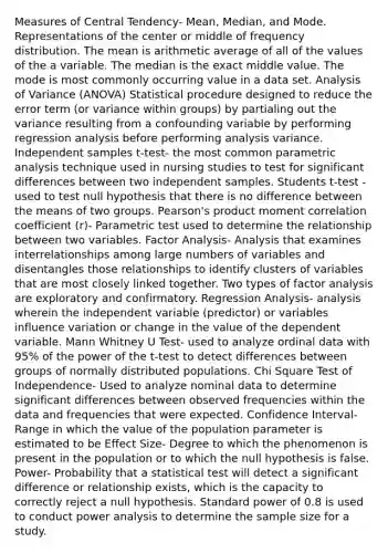 Measures of Central Tendency- Mean, Median, and Mode. Representations of the center or middle of frequency distribution. The mean is arithmetic average of all of the values of the a variable. The median is the exact middle value. The mode is most commonly occurring value in a data set. Analysis of Variance (ANOVA) Statistical procedure designed to reduce the error term (or variance within groups) by partialing out the variance resulting from a confounding variable by performing regression analysis before performing analysis variance. Independent samples t-test- the most common parametric analysis technique used in nursing studies to test for significant differences between two independent samples. Students t-test - used to test null hypothesis that there is no difference between the means of two groups. Pearson's product moment correlation coefficient (r)- Parametric test used to determine the relationship between two variables. Factor Analysis- Analysis that examines interrelationships among large numbers of variables and disentangles those relationships to identify clusters of variables that are most closely linked together. Two types of factor analysis are exploratory and confirmatory. Regression Analysis- analysis wherein the independent variable (predictor) or variables influence variation or change in the value of the dependent variable. Mann Whitney U Test- used to analyze ordinal data with 95% of the power of the t-test to detect differences between groups of normally distributed populations. Chi Square Test of Independence- Used to analyze nominal data to determine significant differences between observed frequencies within the data and frequencies that were expected. Confidence Interval- Range in which the value of the population parameter is estimated to be Effect Size- Degree to which the phenomenon is present in the population or to which the null hypothesis is false. Power- Probability that a statistical test will detect a significant difference or relationship exists, which is the capacity to correctly reject a null hypothesis. Standard power of 0.8 is used to conduct power analysis to determine the sample size for a study.