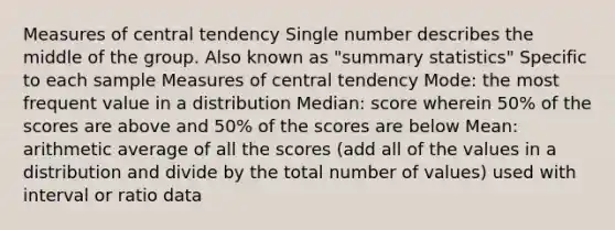 Measures of central tendency Single number describes the middle of the group. Also known as "summary statistics" Specific to each sample Measures of central tendency Mode: the most frequent value in a distribution Median: score wherein 50% of the scores are above and 50% of the scores are below Mean: arithmetic average of all the scores (add all of the values in a distribution and divide by the total number of values) used with interval or ratio data