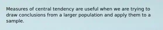 Measures of central tendency are useful when we are trying to draw conclusions from a larger population and apply them to a sample.