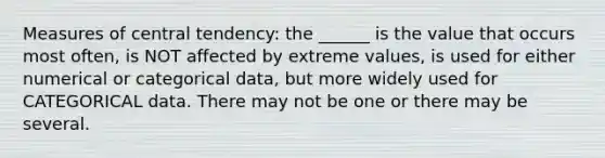 Measures of central tendency: the ______ is the value that occurs most often, is NOT affected by extreme values, is used for either numerical or categorical data, but more widely used for CATEGORICAL data. There may not be one or there may be several.