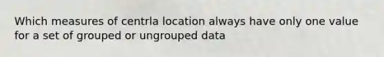 Which measures of centrla location always have only one value for a set of grouped or ungrouped data