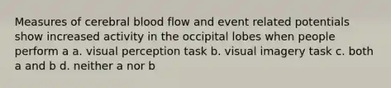 Measures of cerebral blood flow and event related potentials show increased activity in the occipital lobes when people perform a a. visual perception task b. visual imagery task c. both a and b d. neither a nor b