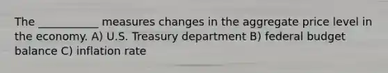 The ___________ measures changes in the aggregate price level in the economy. A) U.S. Treasury department B) federal budget balance C) inflation rate