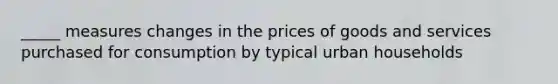 _____ measures changes in the prices of goods and services purchased for consumption by typical urban households