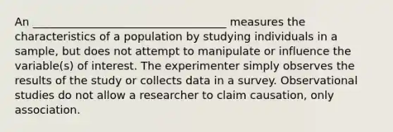 An ___________________________________ measures the characteristics of a population by studying individuals in a sample, but does not attempt to manipulate or influence the variable(s) of interest. The experimenter simply observes the results of the study or collects data in a survey. Observational studies do not allow a researcher to claim causation, only association.