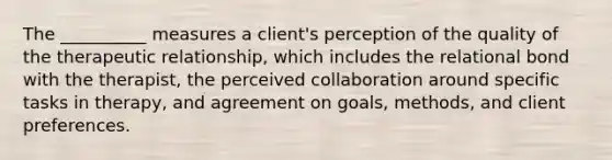 The __________ measures a client's perception of the quality of the therapeutic relationship, which includes the relational bond with the therapist, the perceived collaboration around specific tasks in therapy, and agreement on goals, methods, and client preferences.