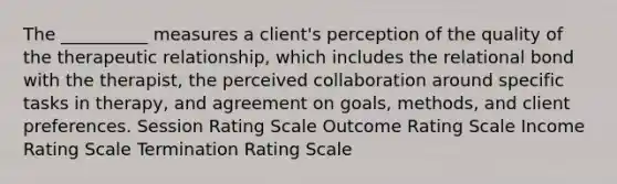 The __________ measures a client's perception of the quality of the therapeutic relationship, which includes the relational bond with the therapist, the perceived collaboration around specific tasks in therapy, and agreement on goals, methods, and client preferences. Session Rating Scale Outcome Rating Scale Income Rating Scale Termination Rating Scale