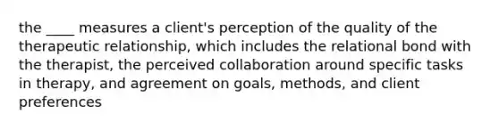 the ____ measures a client's perception of the quality of the therapeutic relationship, which includes the relational bond with the therapist, the perceived collaboration around specific tasks in therapy, and agreement on goals, methods, and client preferences