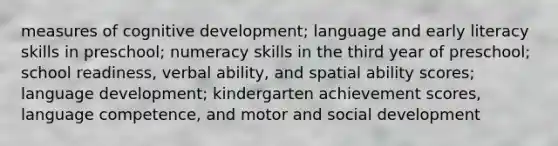 measures of cognitive development; language and early literacy skills in preschool; numeracy skills in the third year of preschool; school readiness, verbal ability, and spatial ability scores; language development; kindergarten achievement scores, language competence, and motor and social development