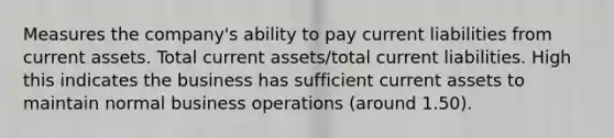 Measures the company's ability to pay current liabilities from current assets. Total current assets/total current liabilities. High this indicates the business has sufficient current assets to maintain normal business operations (around 1.50).