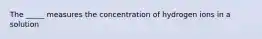 The _____ measures the concentration of hydrogen ions in a solution